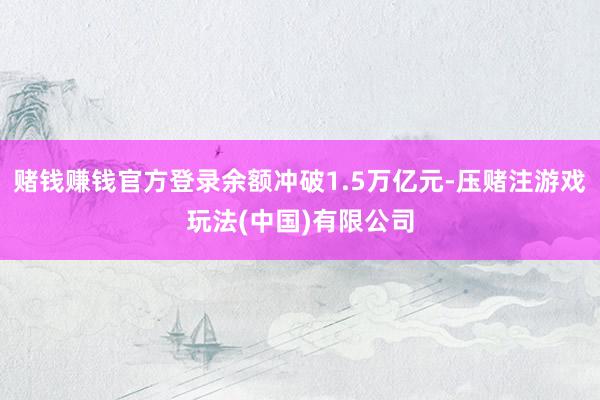 赌钱赚钱官方登录余额冲破1.5万亿元-压赌注游戏玩法(中国)有限公司
