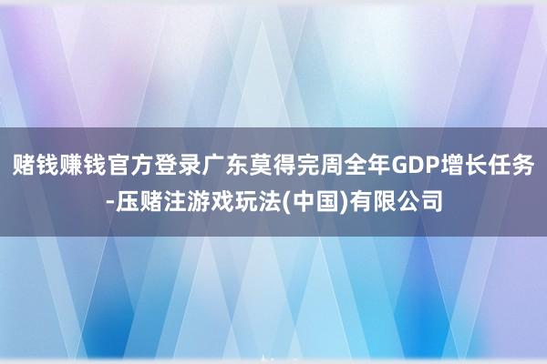 赌钱赚钱官方登录广东莫得完周全年GDP增长任务-压赌注游戏玩法(中国)有限公司