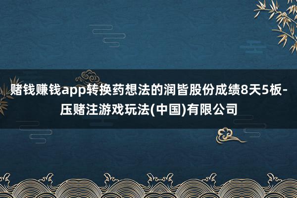 赌钱赚钱app转换药想法的润皆股份成绩8天5板-压赌注游戏玩法(中国)有限公司