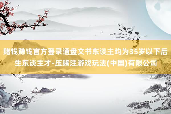 赌钱赚钱官方登录通盘文书东谈主均为35岁以下后生东谈主才-压赌注游戏玩法(中国)有限公司