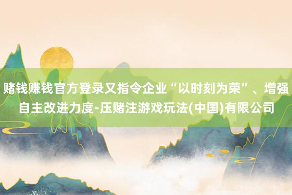赌钱赚钱官方登录又指令企业“以时刻为荣”、增强自主改进力度-压赌注游戏玩法(中国)有限公司