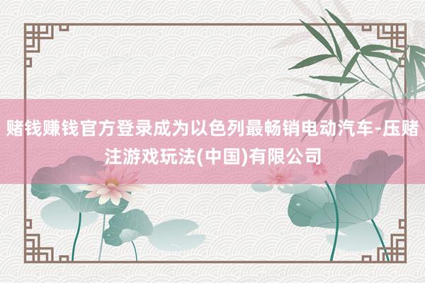 赌钱赚钱官方登录成为以色列最畅销电动汽车-压赌注游戏玩法(中国)有限公司