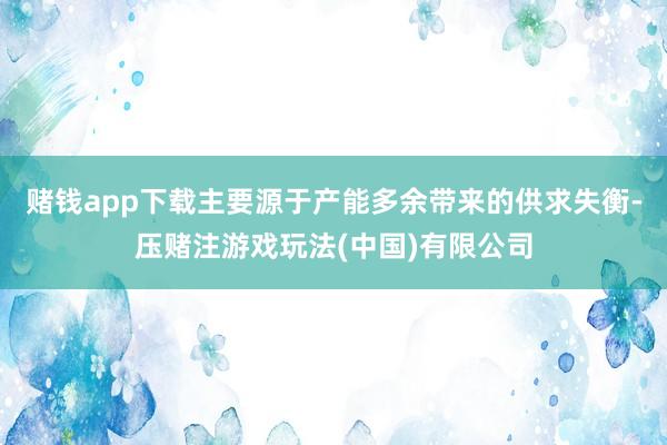 赌钱app下载主要源于产能多余带来的供求失衡-压赌注游戏玩法(中国)有限公司