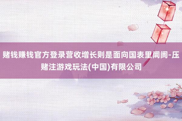 赌钱赚钱官方登录营收增长则是面向国表里阛阓-压赌注游戏玩法(中国)有限公司