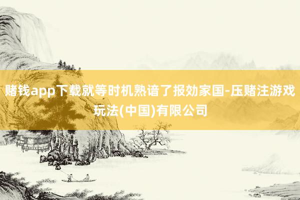 赌钱app下载就等时机熟谙了报効家国-压赌注游戏玩法(中国)有限公司