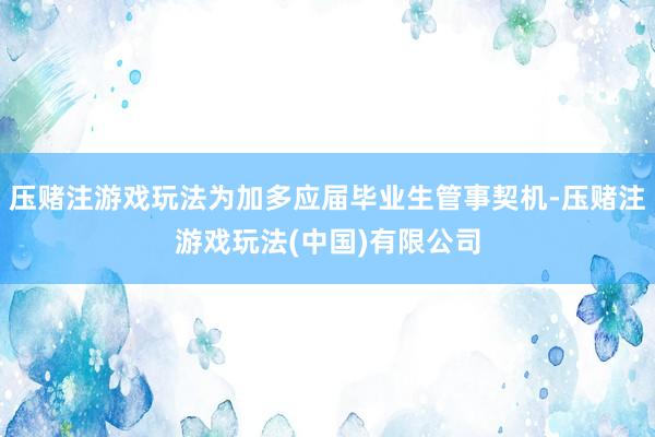 压赌注游戏玩法为加多应届毕业生管事契机-压赌注游戏玩法(中国)有限公司