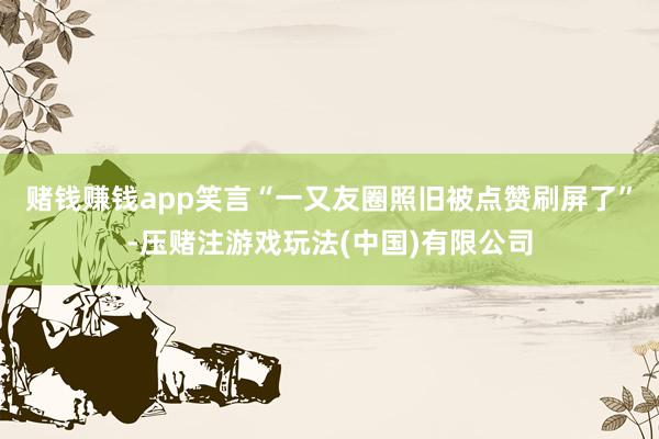 赌钱赚钱app笑言“一又友圈照旧被点赞刷屏了”-压赌注游戏玩法(中国)有限公司
