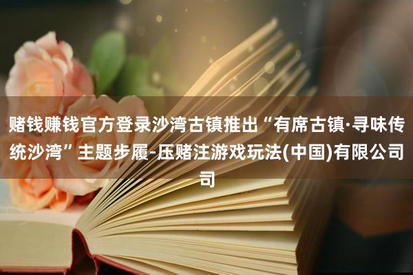 赌钱赚钱官方登录沙湾古镇推出“有席古镇·寻味传统沙湾”主题步履-压赌注游戏玩法(中国)有限公司