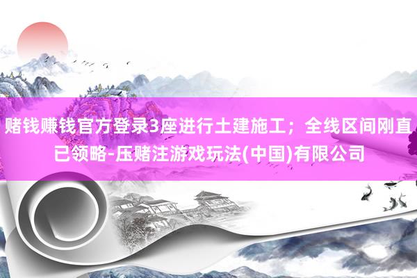 赌钱赚钱官方登录3座进行土建施工；全线区间刚直已领略-压赌注游戏玩法(中国)有限公司