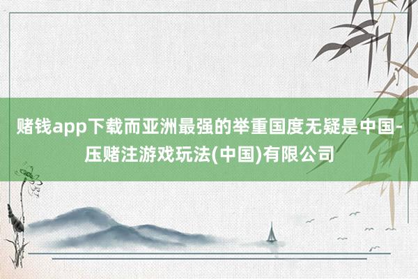 赌钱app下载而亚洲最强的举重国度无疑是中国-压赌注游戏玩法(中国)有限公司