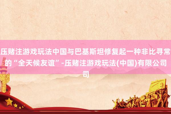 压赌注游戏玩法中国与巴基斯坦修复起一种非比寻常的“全天候友谊”-压赌注游戏玩法(中国)有限公司