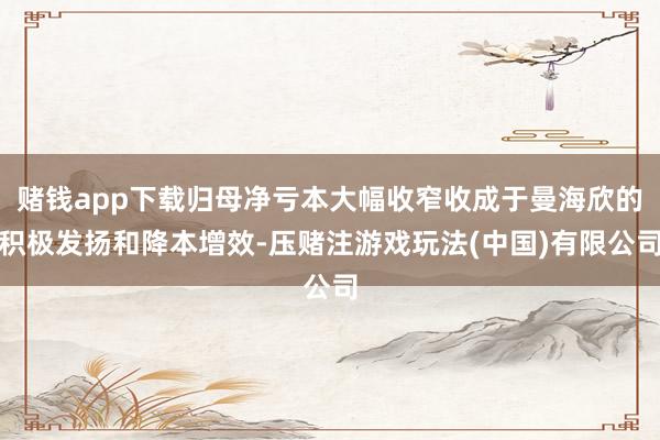 赌钱app下载归母净亏本大幅收窄收成于曼海欣的积极发扬和降本增效-压赌注游戏玩法(中国)有限公司