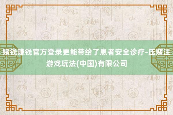 赌钱赚钱官方登录更能带给了患者安全诊疗-压赌注游戏玩法(中国)有限公司