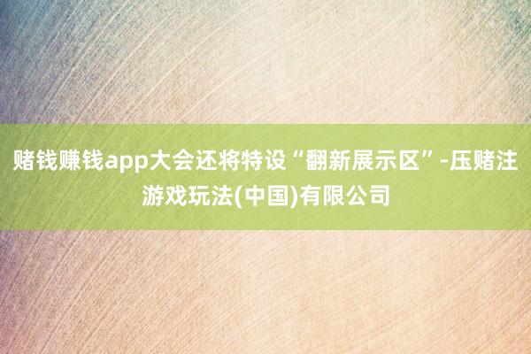 赌钱赚钱app大会还将特设“翻新展示区”-压赌注游戏玩法(中国)有限公司