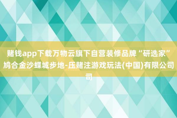赌钱app下载万物云旗下自营装修品牌“研选家”鸠合金沙蝶城步地-压赌注游戏玩法(中国)有限公司