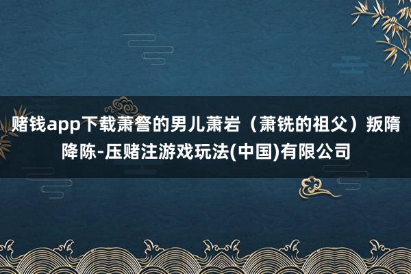 赌钱app下载萧詧的男儿萧岩（萧铣的祖父）叛隋降陈-压赌注游戏玩法(中国)有限公司