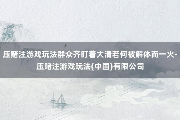 压赌注游戏玩法群众齐盯着大清若何被解体而一火-压赌注游戏玩法(中国)有限公司