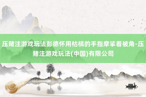 压赌注游戏玩法彭德怀用枯槁的手指摩挲着被角-压赌注游戏玩法(中国)有限公司