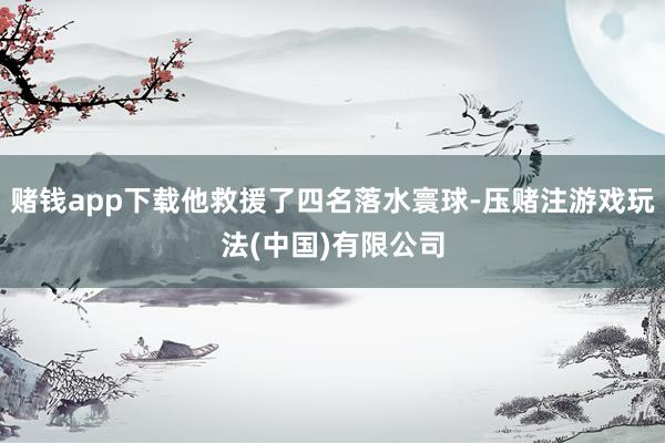 赌钱app下载他救援了四名落水寰球-压赌注游戏玩法(中国)有限公司
