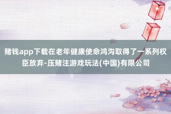 赌钱app下载在老年健康使命鸿沟取得了一系列权臣放弃-压赌注游戏玩法(中国)有限公司