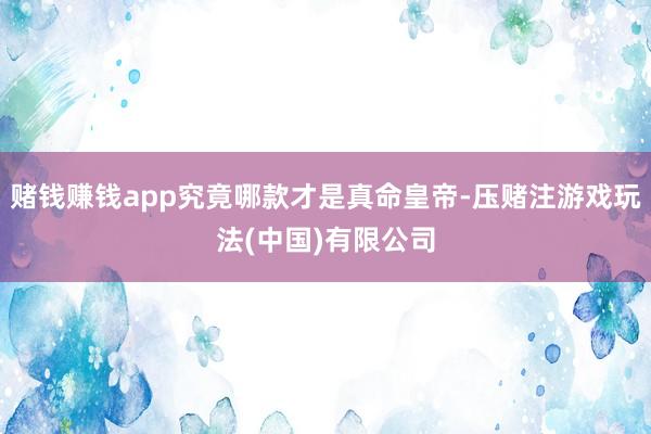 赌钱赚钱app究竟哪款才是真命皇帝-压赌注游戏玩法(中国)有限公司