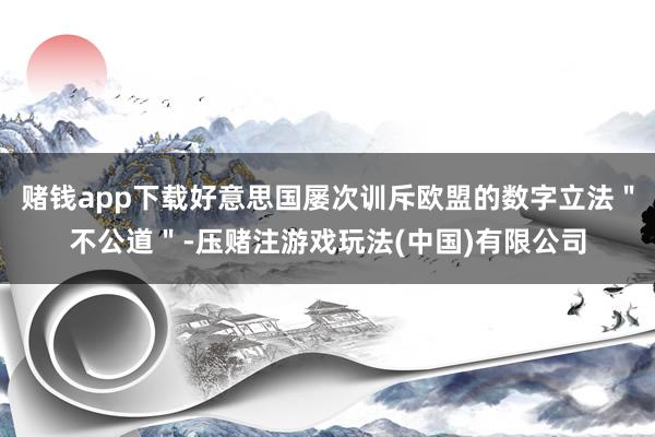 赌钱app下载好意思国屡次训斥欧盟的数字立法＂不公道＂-压赌注游戏玩法(中国)有限公司