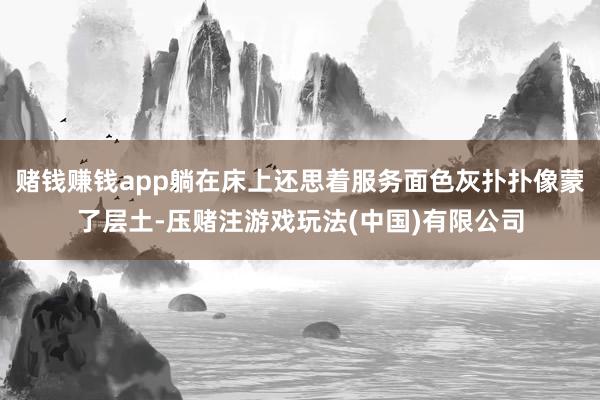 赌钱赚钱app躺在床上还思着服务面色灰扑扑像蒙了层土-压赌注游戏玩法(中国)有限公司