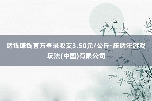 赌钱赚钱官方登录收支3.50元/公斤-压赌注游戏玩法(中国)有限公司