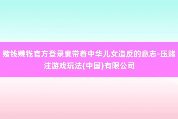 赌钱赚钱官方登录裹带着中华儿女造反的意志-压赌注游戏玩法(中国)有限公司