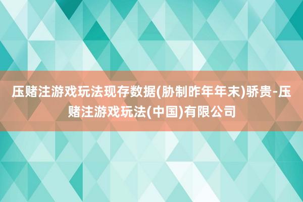 压赌注游戏玩法现存数据(胁制昨年年末)骄贵-压赌注游戏玩法(中国)有限公司