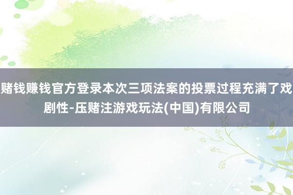 赌钱赚钱官方登录本次三项法案的投票过程充满了戏剧性-压赌注游戏玩法(中国)有限公司
