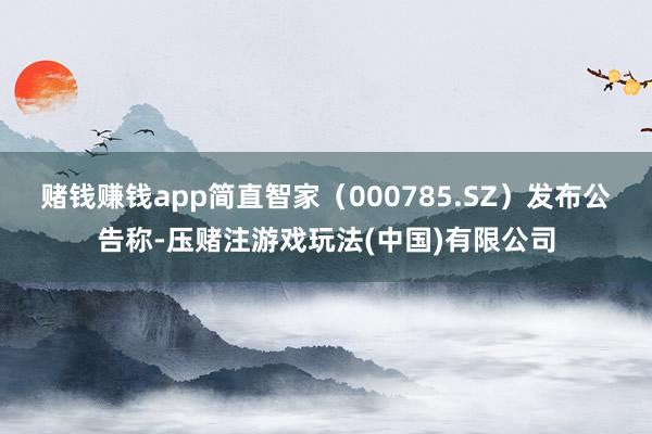 赌钱赚钱app简直智家（000785.SZ）发布公告称-压赌注游戏玩法(中国)有限公司