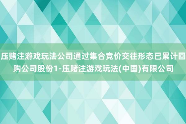 压赌注游戏玩法公司通过集合竞价交往形态已累计回购公司股份1-压赌注游戏玩法(中国)有限公司