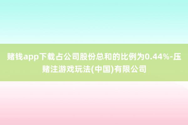 赌钱app下载占公司股份总和的比例为0.44%-压赌注游戏玩法(中国)有限公司