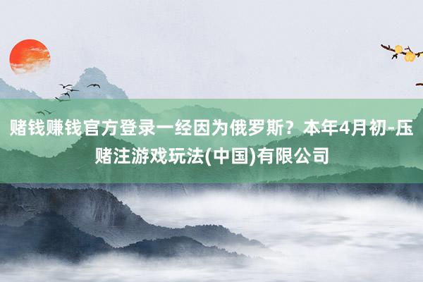 赌钱赚钱官方登录一经因为俄罗斯？本年4月初-压赌注游戏玩法(中国)有限公司