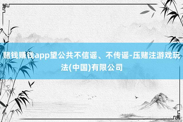 赌钱赚钱app望公共不信谣、不传谣-压赌注游戏玩法(中国)有限公司
