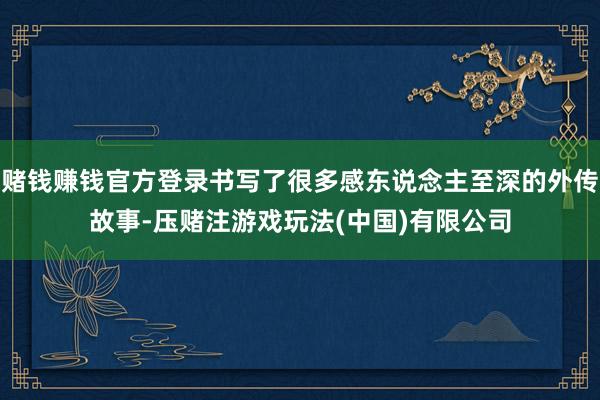 赌钱赚钱官方登录书写了很多感东说念主至深的外传故事-压赌注游戏玩法(中国)有限公司
