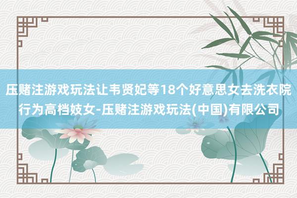 压赌注游戏玩法让韦贤妃等18个好意思女去洗衣院行为高档妓女-压赌注游戏玩法(中国)有限公司