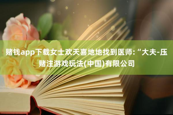 赌钱app下载女士欢天喜地地找到医师:“大夫-压赌注游戏玩法(中国)有限公司