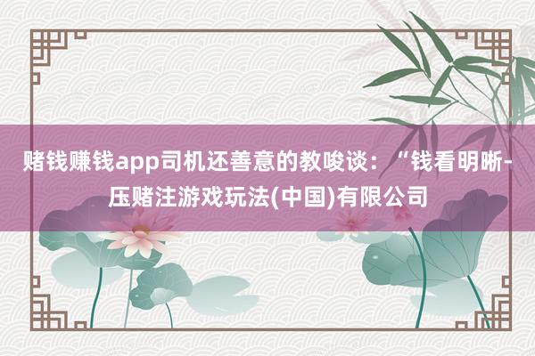 赌钱赚钱app司机还善意的教唆谈：“钱看明晰-压赌注游戏玩法(中国)有限公司