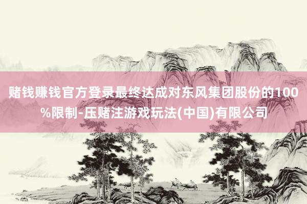 赌钱赚钱官方登录最终达成对东风集团股份的100%限制-压赌注游戏玩法(中国)有限公司