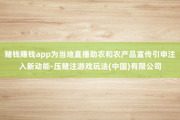 赌钱赚钱app为当地直播助农和农产品宣传引申注入新动能-压赌注游戏玩法(中国)有限公司