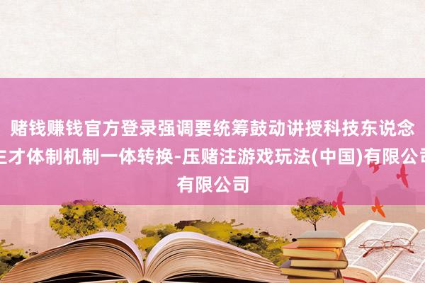 赌钱赚钱官方登录强调要统筹鼓动讲授科技东说念主才体制机制一体转换-压赌注游戏玩法(中国)有限公司