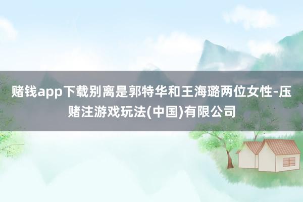 赌钱app下载别离是郭特华和王海璐两位女性-压赌注游戏玩法(中国)有限公司