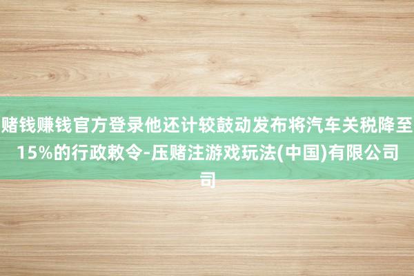 赌钱赚钱官方登录他还计较鼓动发布将汽车关税降至15%的行政敕令-压赌注游戏玩法(中国)有限公司