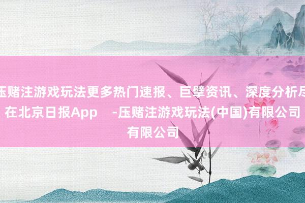 压赌注游戏玩法更多热门速报、巨擘资讯、深度分析尽在北京日报App    -压赌注游戏玩法(中国)有限公司