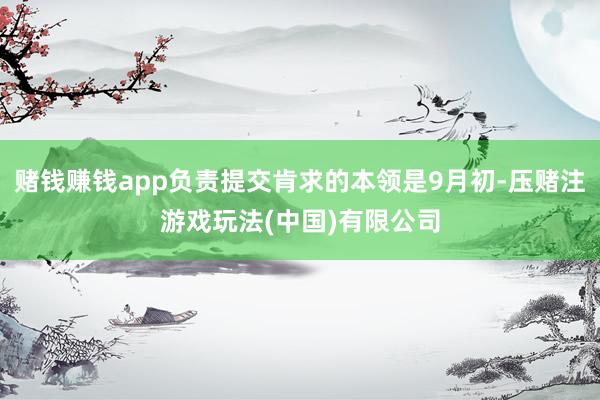 赌钱赚钱app负责提交肯求的本领是9月初-压赌注游戏玩法(中国)有限公司