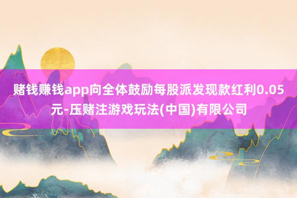 赌钱赚钱app向全体鼓励每股派发现款红利0.05元-压赌注游戏玩法(中国)有限公司