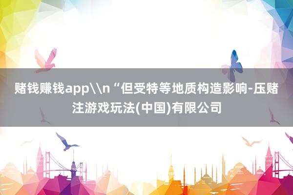 赌钱赚钱app\n“但受特等地质构造影响-压赌注游戏玩法(中国)有限公司