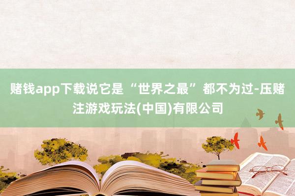 赌钱app下载说它是 “世界之最” 都不为过-压赌注游戏玩法(中国)有限公司